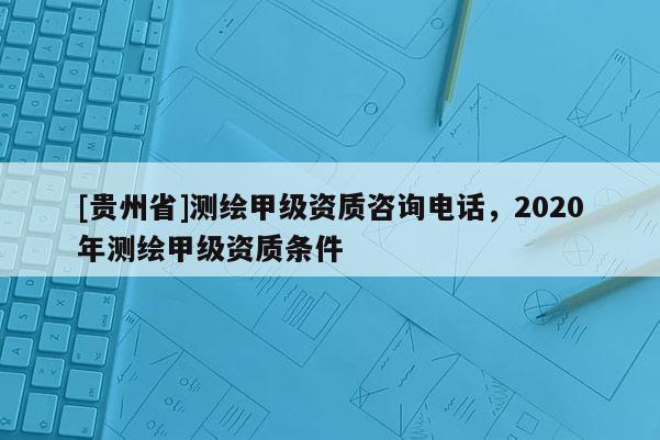 [貴州省]測繪甲級資質(zhì)咨詢電話，2020年測繪甲級資質(zhì)條件