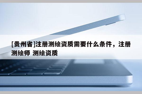 [貴州省]注冊測繪資質(zhì)需要什么條件，注冊測繪師 測繪資質(zhì)