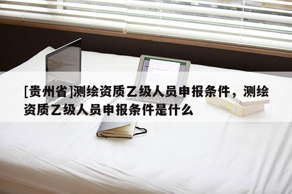 [貴州省]測繪資質(zhì)乙級人員申報條件，測繪資質(zhì)乙級人員申報條件是什么