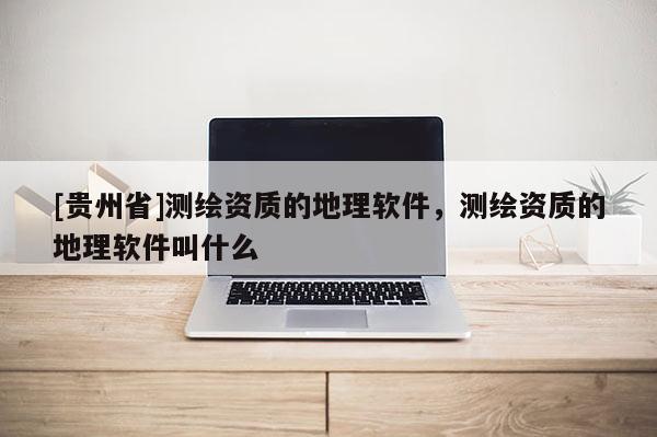 [貴州省]測繪資質(zhì)的地理軟件，測繪資質(zhì)的地理軟件叫什么