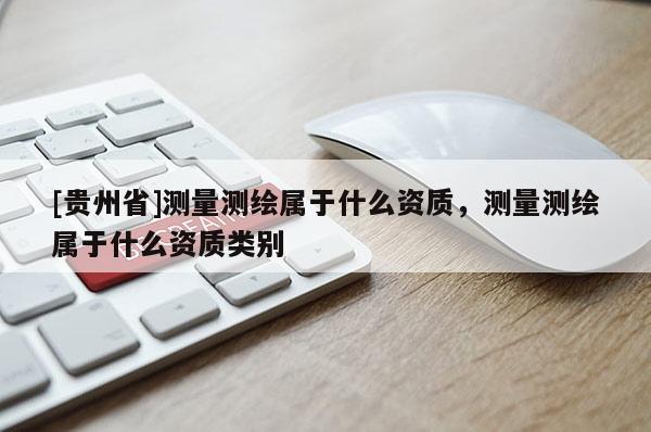 [貴州省]測量測繪屬于什么資質(zhì)，測量測繪屬于什么資質(zhì)類別