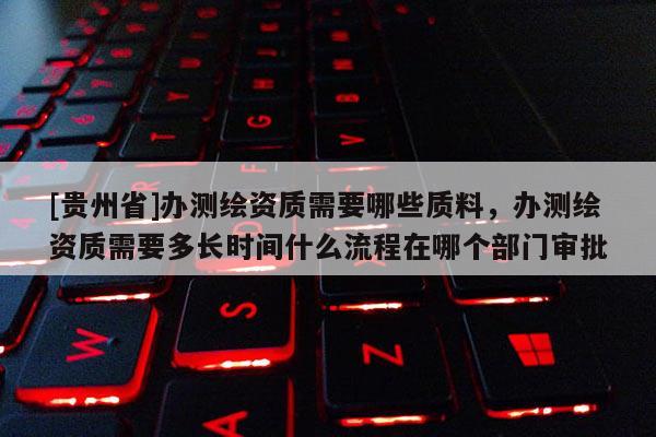 [貴州省]辦測繪資質(zhì)需要哪些質(zhì)料，辦測繪資質(zhì)需要多長時間什么流程在哪個部門審批