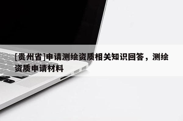 [貴州省]申請測繪資質(zhì)相關(guān)知識回答，測繪資質(zhì)申請材料