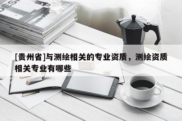 [貴州省]與測(cè)繪相關(guān)的專(zhuān)業(yè)資質(zhì)，測(cè)繪資質(zhì)相關(guān)專(zhuān)業(yè)有哪些