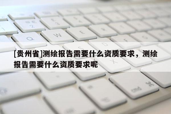 [貴州省]測(cè)繪報(bào)告需要什么資質(zhì)要求，測(cè)繪報(bào)告需要什么資質(zhì)要求呢