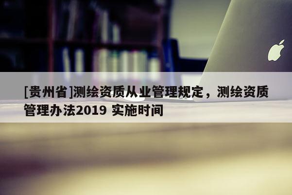[貴州省]測(cè)繪資質(zhì)從業(yè)管理規(guī)定，測(cè)繪資質(zhì)管理辦法2019 實(shí)施時(shí)間