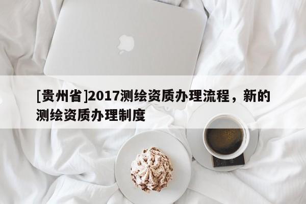 [貴州省]2017測繪資質辦理流程，新的測繪資質辦理制度