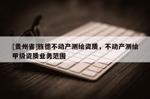 [貴州省]旌德不動(dòng)產(chǎn)測(cè)繪資質(zhì)，不動(dòng)產(chǎn)測(cè)繪甲級(jí)資質(zhì)業(yè)務(wù)范圍