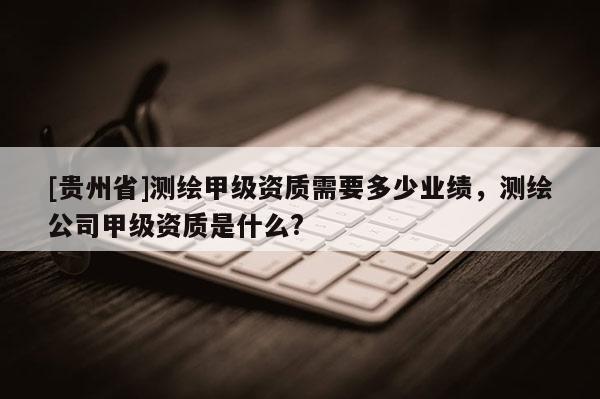 [貴州省]測繪甲級資質(zhì)需要多少業(yè)績，測繪公司甲級資質(zhì)是什么?