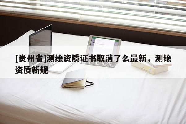 [貴州省]測繪資質證書取消了么最新，測繪資質新規(guī)