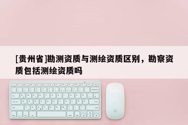 [貴州省]勘測資質(zhì)與測繪資質(zhì)區(qū)別，勘察資質(zhì)包括測繪資質(zhì)嗎
