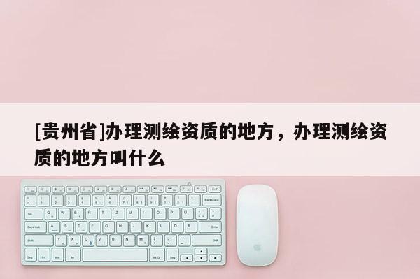 [貴州省]辦理測(cè)繪資質(zhì)的地方，辦理測(cè)繪資質(zhì)的地方叫什么