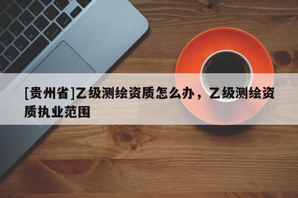 [貴州省]乙級(jí)測(cè)繪資質(zhì)怎么辦，乙級(jí)測(cè)繪資質(zhì)執(zhí)業(yè)范圍