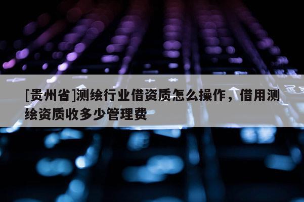[貴州省]測(cè)繪行業(yè)借資質(zhì)怎么操作，借用測(cè)繪資質(zhì)收多少管理費(fèi)