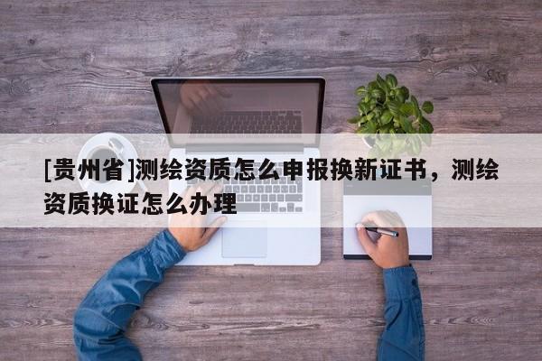 [貴州省]測繪資質(zhì)怎么申報換新證書，測繪資質(zhì)換證怎么辦理