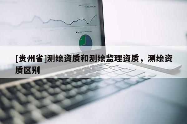 [貴州省]測(cè)繪資質(zhì)和測(cè)繪監(jiān)理資質(zhì)，測(cè)繪資質(zhì)區(qū)別