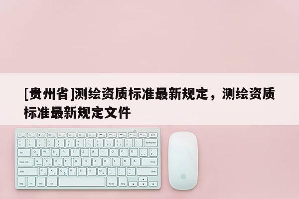 [貴州省]測繪資質(zhì)標(biāo)準(zhǔn)最新規(guī)定，測繪資質(zhì)標(biāo)準(zhǔn)最新規(guī)定文件