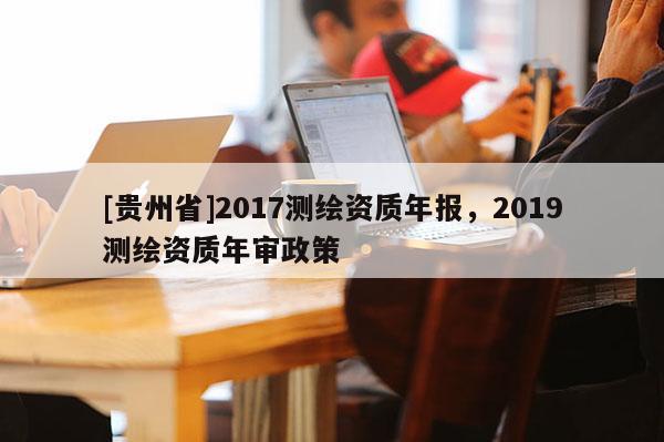 [貴州省]2017測繪資質(zhì)年報，2019測繪資質(zhì)年審政策