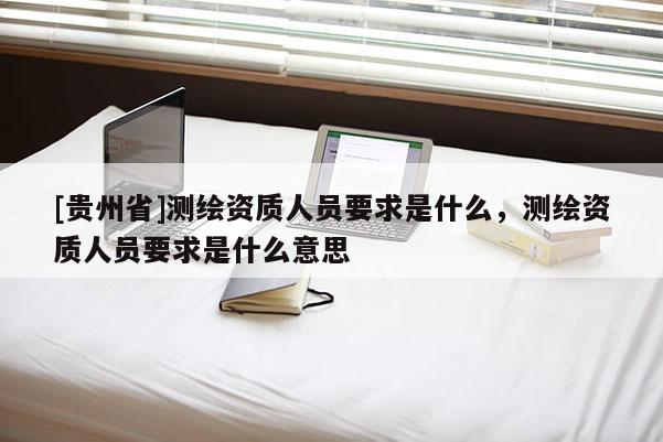 [貴州省]測繪資質(zhì)人員要求是什么，測繪資質(zhì)人員要求是什么意思