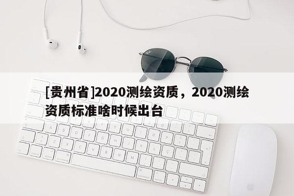 [貴州省]2020測(cè)繪資質(zhì)，2020測(cè)繪資質(zhì)標(biāo)準(zhǔn)啥時(shí)候出臺(tái)
