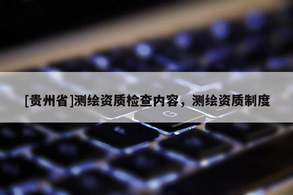 [貴州省]測繪資質(zhì)檢查內(nèi)容，測繪資質(zhì)制度