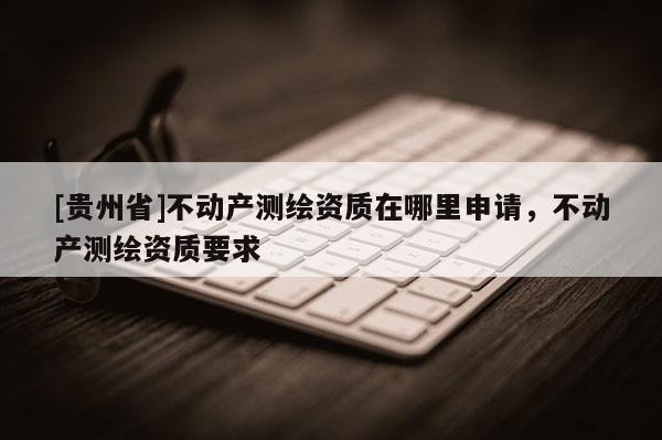 [貴州省]不動產(chǎn)測繪資質(zhì)在哪里申請，不動產(chǎn)測繪資質(zhì)要求