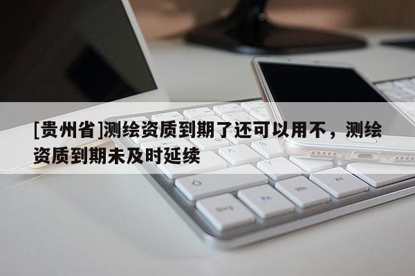 [貴州省]測繪資質(zhì)到期了還可以用不，測繪資質(zhì)到期未及時延續(xù)