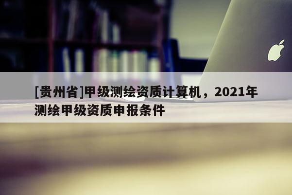 [貴州省]甲級測繪資質(zhì)計算機，2021年測繪甲級資質(zhì)申報條件