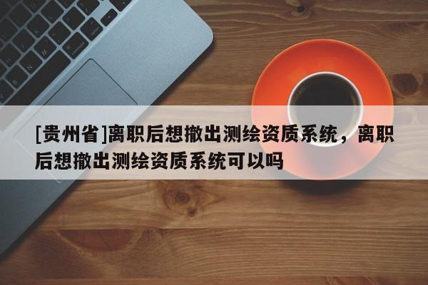 [貴州省]離職后想撤出測繪資質(zhì)系統(tǒng)，離職后想撤出測繪資質(zhì)系統(tǒng)可以嗎
