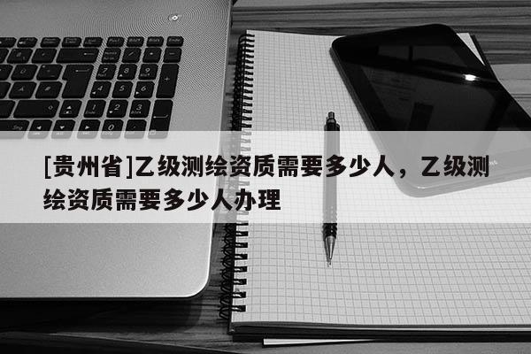 [貴州省]乙級測繪資質(zhì)需要多少人，乙級測繪資質(zhì)需要多少人辦理