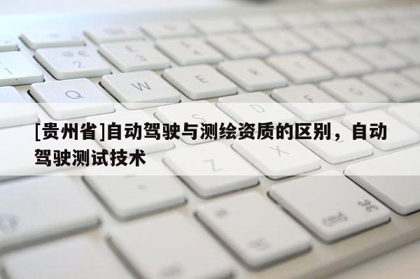 [貴州省]自動(dòng)駕駛與測(cè)繪資質(zhì)的區(qū)別，自動(dòng)駕駛測(cè)試技術(shù)