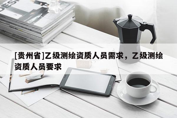[貴州省]乙級測繪資質(zhì)人員需求，乙級測繪資質(zhì)人員要求