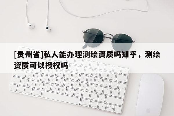 [貴州省]私人能辦理測繪資質(zhì)嗎知乎，測繪資質(zhì)可以授權(quán)嗎