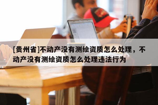 [貴州省]不動產(chǎn)沒有測繪資質(zhì)怎么處理，不動產(chǎn)沒有測繪資質(zhì)怎么處理違法行為