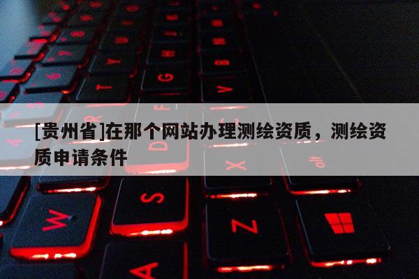 [貴州省]在那個(gè)網(wǎng)站辦理測繪資質(zhì)，測繪資質(zhì)申請條件