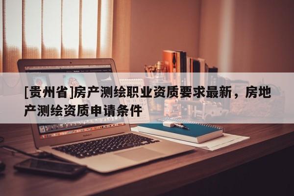 [貴州省]房產(chǎn)測繪職業(yè)資質(zhì)要求最新，房地產(chǎn)測繪資質(zhì)申請條件