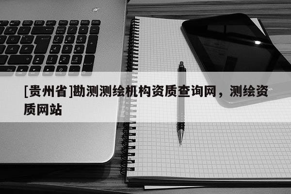 [貴州省]勘測測繪機(jī)構(gòu)資質(zhì)查詢網(wǎng)，測繪資質(zhì)網(wǎng)站