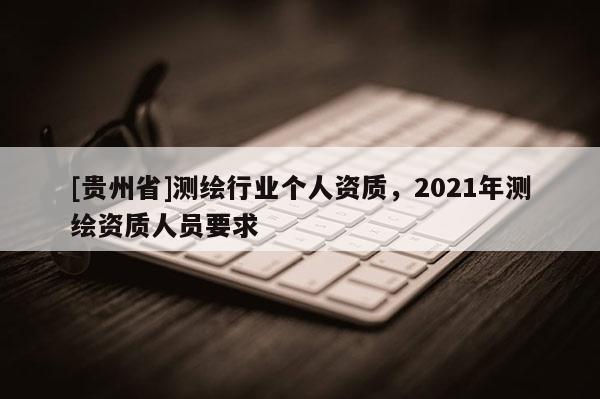 [貴州省]測(cè)繪行業(yè)個(gè)人資質(zhì)，2021年測(cè)繪資質(zhì)人員要求