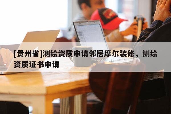 [貴州省]測繪資質(zhì)申請鄰居摩爾裝修，測繪資質(zhì)證書申請