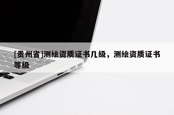 [貴州省]測繪資質(zhì)證書幾級，測繪資質(zhì)證書等級