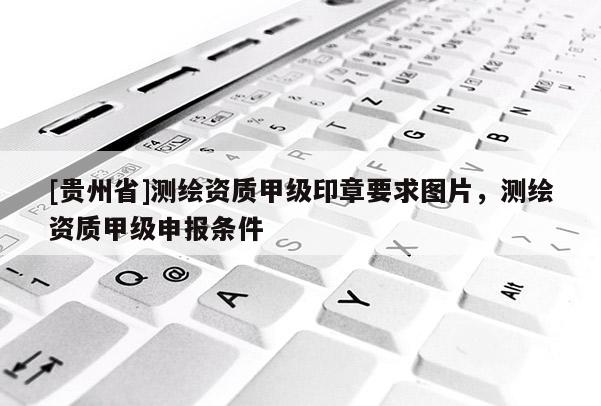 [貴州省]測繪資質(zhì)甲級印章要求圖片，測繪資質(zhì)甲級申報條件