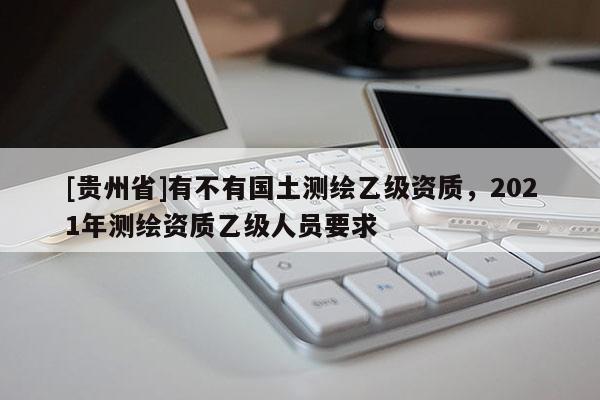 [貴州省]有不有國(guó)土測(cè)繪乙級(jí)資質(zhì)，2021年測(cè)繪資質(zhì)乙級(jí)人員要求