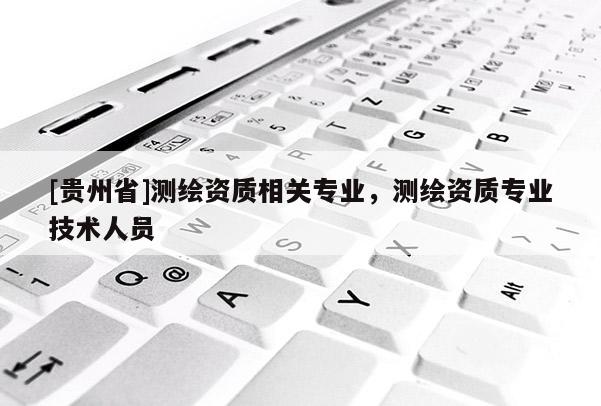 [貴州省]測繪資質(zhì)相關(guān)專業(yè)，測繪資質(zhì)專業(yè)技術(shù)人員