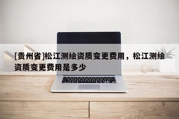 [貴州省]松江測(cè)繪資質(zhì)變更費(fèi)用，松江測(cè)繪資質(zhì)變更費(fèi)用是多少