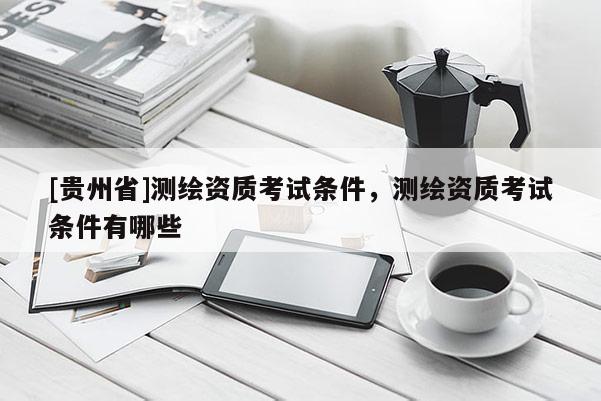 [貴州省]測(cè)繪資質(zhì)考試條件，測(cè)繪資質(zhì)考試條件有哪些