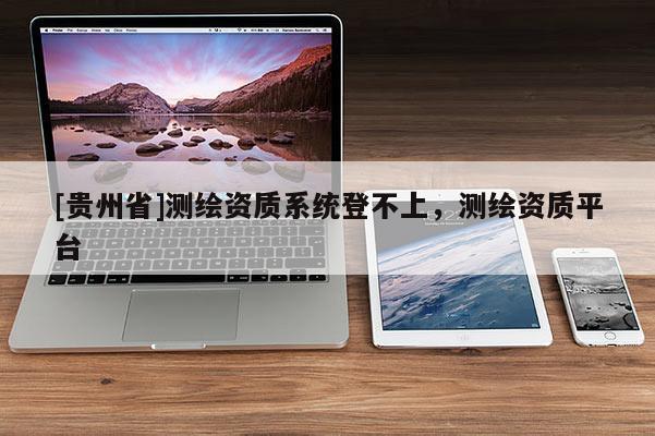 [貴州省]測繪資質系統(tǒng)登不上，測繪資質平臺
