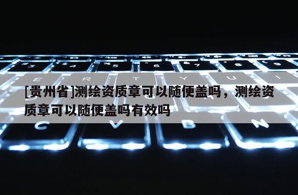 [貴州省]測繪資質(zhì)章可以隨便蓋嗎，測繪資質(zhì)章可以隨便蓋嗎有效嗎