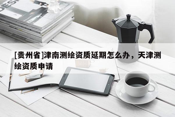 [貴州省]津南測(cè)繪資質(zhì)延期怎么辦，天津測(cè)繪資質(zhì)申請(qǐng)