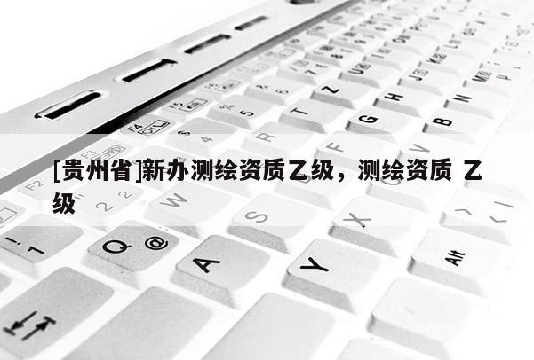 [貴州省]新辦測(cè)繪資質(zhì)乙級(jí)，測(cè)繪資質(zhì) 乙級(jí)