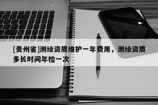 [貴州省]測(cè)繪資質(zhì)維護(hù)一年費(fèi)用，測(cè)繪資質(zhì)多長(zhǎng)時(shí)間年檢一次